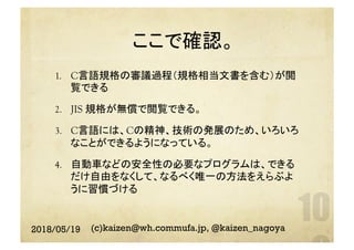 ここで確認。	
1.  C言語規格の審議過程（規格相当文書を含む）が閲
覧できる
2.  JIS 規格が無償で閲覧できる。
3.  C言語には、Cの精神、技術の発展のため、いろいろ
なことができるようになっている。
4.  自動車などの安全性の必要なプログラムは、できる
だけ自由をなくして、なるべく唯一の方法をえらぶよ
うに習慣づける
2018/05/19 (c)kaizen@wh.commufa.jp, @kaizen_nagoya
 