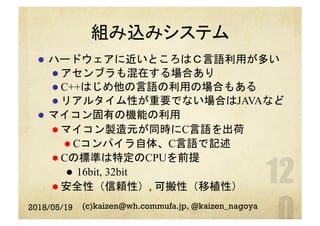 組み込みシステム
l  ハードウェアに近いところはＣ言語利用が多い
l アセンブラも混在する場合あり
l C++はじめ他の言語の利用の場合もある
l リアルタイム性が重要でない場合はJAVAなど
l  マイコン固有の機能の利用
l マイコン製造元が同時にC言語を出荷
l Cコンパイラ自体、C言語で記述
l Cの標準は特定のCPUを前提
l  16bit, 32bit
l 安全性（信頼性）, 可搬性（移植性）
2018/05/19 (c)kaizen@wh.commufa.jp, @kaizen_nagoya
 