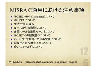 MISRA C適用における注意事項
l  ISO/IEC 9899-C languageについて
l  メトリクスについて
l  サブセットの導入
l  ルールからの逸脱について
l  必要ルールと推奨ルールについて
l  ISO/IEC Cの附属書Gについて
l  ハードウェア制御と文法再定義について
l  副作用と副作用完了点について
l  ビットフィールドについて
2018/05/19 (c)kaizen@wh.commufa.jp, @kaizen_nagoya
 
