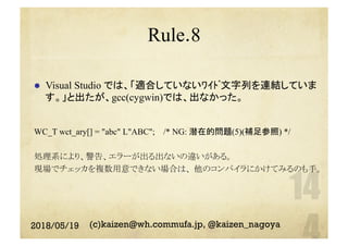 Rule.8
l  Visual Studio では、「適合していないﾜｲﾄﾞ文字列を連結していま
す。」と出たが、gcc(cygwin)では、出なかった。
WC_T wct_ary[] = "abc" L"ABC"; /* NG: 潜在的問題(5)(補足参照) */
処理系により、警告、エラーが出る出ないの違いがある。
現場でチェッカを複数用意できない場合は、 他のコンパイラにかけてみるのも手。
2018/05/19 (c)kaizen@wh.commufa.jp, @kaizen_nagoya
 