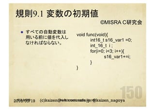 規則9.1 変数の初期値
l  すべての自動変数は
用いる前に値を代入し
なければならない。
2018/05/19 (c)kaizen@wh.commufa.jp, @kaizen_nagoya
void func(void){
int16_t s16_var1 =0;
int_16_t i ;
for(i=0; i<3; i++){
s16_var1+=i;
}
}
©MISRA C研究会
組込み研修 (c) saito.naoki, ogawa.kiiyoshi
 