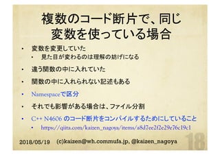 複数のコード断片で、同じ
変数を使っている場合
	•  変数を変更していた
•  見た目が変わるのは理解の妨げになる
•  違う関数の中に入れていた
•  関数の中に入れられない記述もある
•  Namespaceで区分
•  それでも影響がある場合は、ファイル分割
•  C++ N4606 のコード断片をコンパイルするためにしていること
•  https://qiita.com/kaizen_nagoya/items/a8d7ee2f2e29e76c19c1	
2018/05/19 (c)kaizen@wh.commufa.jp, @kaizen_nagoya
 