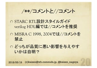 /**/コメントと//コメント	
  STARC RTL設計スタイルガイド
verilog HDL編では//コメントを推奨
  MISRA C 1998, 2004では//コメントを
禁止
  どっちが品質に悪い影響を与えやす
いかは自明？	
2018/05/19 (c)kaizen@wh.commufa.jp, @kaizen_nagoya
 