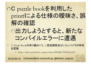  C puzzle bookを利用した
printfによる仕様の曖昧さ、誤
解の確認
 出力しようとすると、新たな
コンパイルエラーに遭遇
  C Puzzle Bookの有り難み5つ、C言語規格及びCコンパイラの特性
を認識
  https://qiita.com/kaizen_nagoya/items/d89a48c1536a02ecdec9
2018/05/19 (c)kaizen@wh.commufa.jp, @kaizen_nagoya
 
