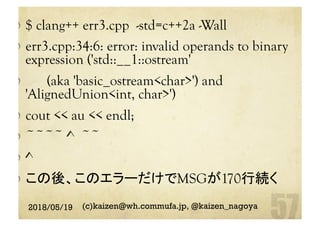   $ clang++ err3.cpp -std=c++2a -Wall
  err3.cpp:34:6: error: invalid operands to binary
expression ('std::__1::ostream'
  (aka 'basic_ostream<char>') and
'AlignedUnion<int, char>')
cout << au << endl;
  ~~~~ ^ ~~
  ^
  この後、このエラーだけでMSGが170行続く
2018/05/19 (c)kaizen@wh.commufa.jp, @kaizen_nagoya
 