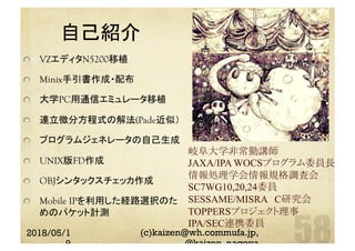 自己紹介	
  VZエディタN5200移植
Minix手引書作成・配布
  大学PC用通信エミュレータ移植
  連立微分方程式の解法(Pade近似）
  プログラムジェネレータの自己生成
  UNIX版FD作成
  OBJシンタックスチェッカ作成
  Mobile IPを利用した経路選択のた　
めのパケット計測
岐阜大学非常勤講師
JAXA/IPA WOCSプログラム委員長
情報処理学会情報規格調査会
SC7WG10,20,24委員
SESSAME/MISRA　C研究会
TOPPERSプロジェクト理事
IPA/SEC連携委員	
2018/05/1
9
(c)kaizen@wh.commufa.jp,
@kaizen_nagoya
 