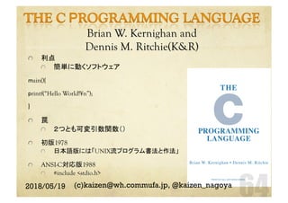 Brian W. Kernighan and
Dennis M. Ritchie(K&R)	
  利点
  簡単に動くソフトウェア
main(){
printf(“Hello World!¥n”);
}
  罠
  ２つとも可変引数関数（）
  初版1978
  日本語版には「UNIX流プログラム書法と作法」
  ANSI-C対応版1988
  #include <stdio.h>
2018/05/19 (c)kaizen@wh.commufa.jp, @kaizen_nagoya
 