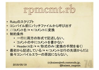 2018/05/19
(c)kaizen@wh.commufa.jp,
@kaizen_nagoya
•  Rubyのスクリプト	
•  コンパイル前にバッチファイルから呼び出す	
•  //コメントを/* */コメントに変換	
•  制約条件	
•  一行に両方の形式で記述しない。	
•  コメントの中にコメントを書かない	
•  Header.hは/* */形式のみ（変換の手間を省く）	
•  最初から記述している/* */コメントは行の先頭からだと
後々コンパイルエラーの原因にならない。	
	
 