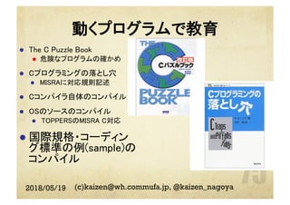 動くプログラムで教育
l  The C Puzzle Book	
l  危険なプログラムの確かめ	
l  Cプログラミングの落とし穴	
l  MISRAに対応規則記述	
l  Cコンパイラ自体のコンパイル	
l  OSのソースのコンパイル	
l  TOPPERSのMISRA C対応	
l  国際規格・コーディン
グ標準の例(sample)の
コンパイル	
2018/05/19 (c)kaizen@wh.commufa.jp, @kaizen_nagoya
 