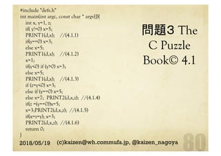 問題３ The
C Puzzle
Book© 4.1	
#include "defs.h"
int main(int argc, const char * argv[]){
int x, y=1, z;
if( y!=0) x=5;
PRINT1(d,x); //(4.1.1)
if(y==0) x=3;
else x=5;
PRINT1(d,x); //(4.1.2)
x=1;
if(y<0) if (y>0) x=3;
else x=5;
PRINT1(d,x); //(4.1.3)
if (z=y<0) x=3;
else if (y==0) x=5;
else x=7; PRINT2(d,x,z); //(4.1.4)
if(z =(y==0))x=5;
x=3;PRINT2(d,x,z); //(4.1.5)
if(x=z=y); x=3;
PRINT2(d,x,z); //(4.1.6)
return 0;
}	
2018/05/19 (c)kaizen@wh.commufa.jp, @kaizen_nagoya
 