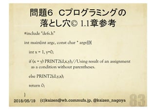 問題６ Ｃプログラミングの
落とし穴© 1.1章参考	
#include "defs.h”
int main(int argc, const char * argv[]){
int x = 1, y=0;
if (x = y) PRINT2(d,x,y);//Using result of an assignment
as a condition without parentheses.
else PRINT2(d,y,x);
return 0;
}	
2018/05/19 (c)kaizen@wh.commufa.jp, @kaizen_nagoya
 