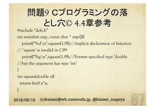 問題9 Ｃプログラミングの落
とし穴© 4.4章参考	
#include "defs.h”
int main(int argc, const char * argv[]){
printf("%dn",square(1.9));//implicit declaration of function
// 'square' is invalid in C99
printf("%gn",square(1.9));//Format specified type 'double
//but the argument has type 'int’
}
int square(double x){
return (int) x*x;
}	
2018/05/19 (c)kaizen@wh.commufa.jp, @kaizen_nagoya
 