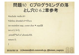 問題10 Ｃプログラミングの落
とし穴© 6.2章参考 	
#include <stdio.h>
#define absm(x) x>=0?x:-x
int main(int argc, const char * argv[]){
int a=1, b=2;
printf("%dn",absm(a-b));
return 0;
}
2018/05/19 (c)kaizen@wh.commufa.jp, @kaizen_nagoya
 