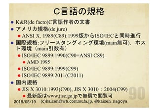 Ｃ言語の規格
l  K&R(de facto)C言語作者の文書
l  アメリカ規格(de jure)
l ANSI X. 1989(C89):1999版からISO/IECと同時進行
l  国際規格:フリースタングィング環境(main無可)，ホス
ト環境（main引数有）
l ISO/IEC 9899:1990(C90=ANSI C89)
l  AMD 1995
l ISO/IEC 9899:1999(C99)
l ISO/IEC 9899:2011(C2011)
l  国内規格
l JIS X 3010:1993(C90), JIS X 3010：2004(C99)
l  最新版はwww.jisc.go.jpで無償で閲覧可
2018/05/19 (c)kaizen@wh.commufa.jp, @kaizen_nagoya
 