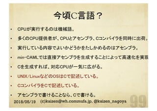 今頃C言語？	
2018/05/19 (c)kaizen@wh.commufa.jp, @kaizen_nagoya
•  CPUが実行するのは機械語。	
•  多くのCPU提供者が、CPUとアセンブラ、Cコンパイラを同時に出荷。	
•  実行している内容でよいかどうかをたしかめるのはアセンブラ。	
•  min-CAMLでは直接アセンブラを生成することによって高速化を実現。	
•  Cを生成すれば、対応CPUが一気に広がる。	
•  UNIX/LinuxなどのOSはCで記述している。	
•  CコンパイラをCで記述している。	
•  アセンブラで書けることなら、Cで書ける。	
 