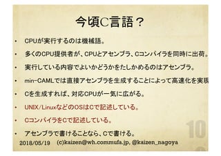 今頃C言語？	
2018/05/19 (c)kaizen@wh.commufa.jp, @kaizen_nagoya
•  CPUが実行するのは機械語。	
•  多くのCPU提供者が、CPUとアセンブラ、Cコンパイラを同時に出荷。	
•  実行している内容でよいかどうかをたしかめるのはアセンブラ。	
•  min-CAMLでは直接アセンブラを生成することによって高速化を実現。	
•  Cを生成すれば、対応CPUが一気に広がる。	
•  UNIX/LinuxなどのOSはCで記述している。	
•  CコンパイラをCで記述している。	
•  アセンブラで書けることなら、Cで書ける。	
 