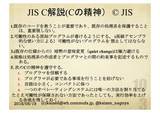 JIS C解説(Cの精神）　© JIS
1.既存のコードを救うことが重要であり、既存の処理系を保護すること
は、重要視しない。
2.可搬性のある原始プログラムが書けるようにする。 (高級アセンブラ
的な使い方による）可搬性がないプログラムを 禁止してはならな
い。
3.(既存の仕様からの）暗黙の意味変更（quiet change)は極力避ける
4.規格は処理系の作成者とプログラマとの間の約束事を記述するもので
ある。
5. 次のCの精神を遵守する.
1.  プログラマを信頼する
2.  プログラマが必要である事項を行うことを妨げない
3.  言語は小さく、コンパクトに保つ
4.  一つのオペレーティングシステムには唯一の方法を割り当てる
たとえ可搬性が保障されない方法であったとしても、実行効率を上げ
る余地を残しておく。
2018/05/19 (c)kaizen@wh.commufa.jp, @kaizen_nagoya
 