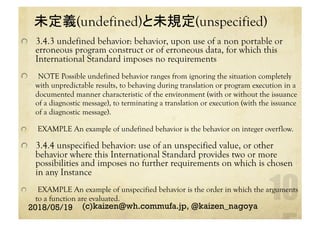 未定義(undefined)と未規定(unspecified)	
  3.4.3 undefined behavior: behavior, upon use of a non portable or
erroneous program construct or of erroneous data, for which this
International Standard imposes no requirements
  NOTE Possible undefined behavior ranges from ignoring the situation completely
with unpredictable results, to behaving during translation or program execution in a
documented manner characteristic of the environment (with or without the issuance
of a diagnostic message), to terminating a translation or execution (with the issuance
of a diagnostic message).
  EXAMPLE An example of undefined behavior is the behavior on integer overflow.
  3.4.4 unspecified behavior: use of an unspecified value, or other
behavior where this International Standard provides two or more
possibilities and imposes no further requirements on which is chosen
in any Instance
  EXAMPLE An example of unspecified behavior is the order in which the arguments
to a function are evaluated.	
2018/05/19 (c)kaizen@wh.commufa.jp, @kaizen_nagoya
 
