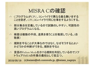MISRA Cの確認	
  CプログラムがCPU、コンパイラで異なる振る舞いをする
ことを防ぎ、CPU,コンパイラで同じ仕事をするようにする。
  部分集合を定義しているので試験のしやすい、可読性の
高いプログラムになる。
  検査は複数の手段、道具を使うことを推奨している。(合
致表）
  規則を守ることが大事なのではなく、なぜそうするとよい
かどうかの判断ができる。規則を守ると
  言語のFailure Modeをさける規則を列記しているのでソフ
トウェアFMEAの作業の最初として役立つ。
2018/05/19 (c)kaizen@wh.commufa.jp, @kaizen_nagoya
 