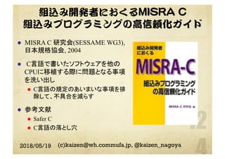組込み開発者におくるMISRA C
組込みプログラミングの高信頼化ガイド
l  MISRA C 研究会(SESSAME WG3),
日本規格協会, 2004
l  C言語で書いたソフトウェアを他の
CPUに移植する際に問題となる事項
を洗い出し
l  C言語の規定のあいまいな事項を排
除して、不具合を減らす
l  参考文献
l  Safer C
l  C言語の落とし穴
2018/05/19 (c)kaizen@wh.commufa.jp, @kaizen_nagoya
 
