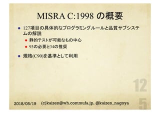 MISRA C:1998 の概要
l  127項目の具体的なプログラミングルールと品質サブシステ
ムの解説
l  静的テストが可能なもの中心
l  93の必要と34の推奨
l  規格(C90)を基準として利用
2018/05/19 (c)kaizen@wh.commufa.jp, @kaizen_nagoya
 