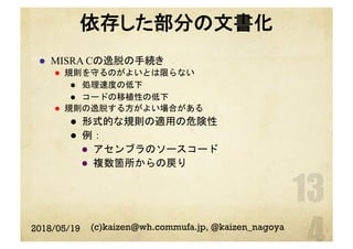 依存した部分の文書化
l  MISRA Cの逸脱の手続き
l  規則を守るのがよいとは限らない
l  処理速度の低下
l  コードの移植性の低下
l  規則の逸脱する方がよい場合がある
l  形式的な規則の適用の危険性
l  例：
l  アセンブラのソースコード
l  複数箇所からの戻り
2018/05/19 (c)kaizen@wh.commufa.jp, @kaizen_nagoya
 
