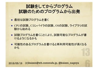試験をしてからプログラム
試験のためのプログラムから出発
l  最初は試験プログラムを書く
l  CPUの試験、Cコンパイラの試験、OSの試験、ライブラリの試
験から始める
l  試験プログラムを書くことにより、試験可能なプログラムが書
けるようになるかも
l  可搬性のあるプログラムを書けると再利用可能性が高くなる
かも
2018/05/19 (c)kaizen@wh.commufa.jp, @kaizen_nagoya
 