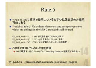 Rule.5
u  * rule 5: ISO C標準で使用している文字や拡張表記のみ使用
可能である.
u  * original rule 5: Only those characters and escape sequences
which are defined in the ISO C standard shall be used.
UI_8 ui8_var4 = '$'; /* NG: $は定義されていない文字 */
UI_8 ui8_var5 = '@'; /* NG: @は定義されていない文字*/
UI_8 ui8_var6 = ‘C’; /* NG: Cは定義されていない拡張表記 */
l  Ｃ標準で使用していない文字を認識。
l  OSで規定すべきこと->OSごとにStanding Deviationを規定するとよい。
2018/05/19 (c)kaizen@wh.commufa.jp, @kaizen_nagoya
 