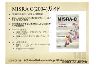 MISRA C(2004)ガイド
l  SESSAME WG3（MISRA C研究会）
l  IEC61508/ISO26262に基づくサブセット、ガイ
ドラインとして利用
l  1998年版に対する日本(MISRA C研究会）か
らの意見採用
l  ルールの厳密化	
l  1998: (推奨)コード部は‘コメントアウト’し
てはならない.
l  2004:コメントの中で/*を書いてはいけな
い	
l  ルール数の増加
l  厳密にしたため、あいまいなルールが詳
細なルールになる	
l  不要なルールの削除
多言語のコメントの使用禁止	
2018/05/19 (c)kaizen@wh.commufa.jp, @kaizen_nagoya
©MISRA C研究会
 
