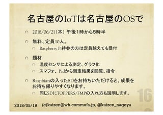 名古屋のIoTは名古屋のOSで　	
  2018/06/21（木） 午後１時から５時半
  無料、定員10人。
  Raspberry Pi持参の方は定員越えても受付
  題材
  温度センサによる測定、グラフ化
  スマフォ、 Padから測定結果を閲覧、指令
Raspbianの入ったSDをお持ちいただけると、成果を
お持ち帰りやすくなります。
  同じSDにTOPPERS/FMPの入れ方も説明します。
	
2018/05/19 (c)kaizen@wh.commufa.jp, @kaizen_nagoya
 