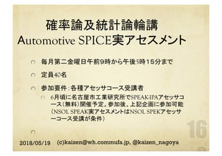 確率論及統計論輪講　
Automotive SPICE実アセスメント　	
  毎月第二金曜日午前９時から午後5時１５分まで
  定員40名
  参加要件：各種アセッサコース受講者
  6月頃に名古屋市工業研究所でSPEAK-IPAアセッサコ
ース（無料）開催予定。参加後、上記企画に参加可能
（NSOL SPEAK実アセスメントはNSOL SPEKアセッサ
ーコース受講が条件）
 
	
2018/05/19 (c)kaizen@wh.commufa.jp, @kaizen_nagoya
 