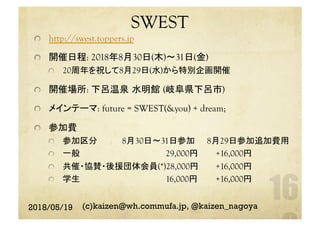 SWEST	
http://swest.toppers.jp
  開催日程: 2018年8月30日(木)〜31日(金)
  20周年を祝して8月29日(水)から特別企画開催
  開催場所: 下呂温泉 水明館 (岐阜県下呂市)
  メインテーマ: future = SWEST(&you) + dream;
  参加費
  参加区分 	 8月30日〜31日参加 	 8月29日参加追加費用	
  一般 	　　　　　　　　　　　　　29,000円 	　　+16,000円	
  共催・協賛・後援団体会員(*)28,000円 	　　+16,000円	
  学生 	　　　　　　　　　　　　　16,000円 	　　+16,000円	
2018/05/19 (c)kaizen@wh.commufa.jp, @kaizen_nagoya
 
