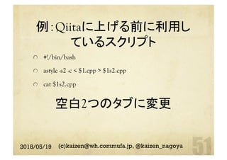 例：Qiitaに上げる前に利用し
ているスクリプト
空白2つのタブに変更	
  #!/bin/bash
astyle -s2 -c < $1.cpp > $1s2.cpp
  cat $1s2.cpp	
2018/05/19 (c)kaizen@wh.commufa.jp, @kaizen_nagoya
 