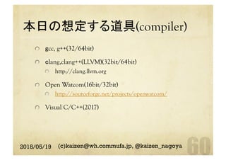 本日の想定する道具(compiler)	
gcc, g++(32/64bit)
  clang,clang++(LLVM)(32bit/64bit)
  http://clang.llvm.org
  Open Watcom(16bit/32bit)
http://sourceforge.net/projects/openwatcom/
  Visual C/C++(2017)
2018/05/19 (c)kaizen@wh.commufa.jp, @kaizen_nagoya
 