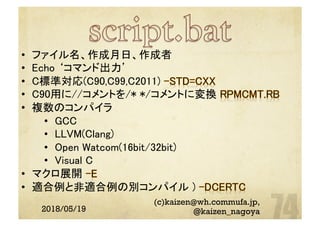 2018/05/19
(c)kaizen@wh.commufa.jp,
@kaizen_nagoya
•  ファイル名、作成月日、作成者	
•  Echo ‘コマンド出力’	
•  C標準対応(C90,C99,C2011)
•  C90用に//コメントを/* */コメントに変換 	
•  複数のコンパイラ	
•  GCC	
•  LLVM(Clang)	
•  Open Watcom(16bit/32bit)	
•  Visual C	
•  マクロ展開
•  適合例と非適合例の別コンパイル )
	
 