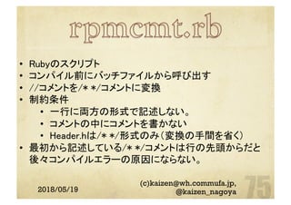 2018/05/19
(c)kaizen@wh.commufa.jp,
@kaizen_nagoya
•  Rubyのスクリプト	
•  コンパイル前にバッチファイルから呼び出す	
•  //コメントを/* */コメントに変換	
•  制約条件	
•  一行に両方の形式で記述しない。	
•  コメントの中にコメントを書かない	
•  Header.hは/* */形式のみ（変換の手間を省く）	
•  最初から記述している/* */コメントは行の先頭からだと
後々コンパイルエラーの原因にならない。	
	
 