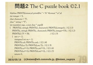 問題２ The C puzzle book ©2.1 	
#define PRINT(format,x) printf(#x " = %" #format "n",x)
int integer = 5;
char character = '5';
char * string = "5”;
int main(int argc, const char * argv[])
{ PRINT(d, string); PRINT(d, character); PRINT(d,integer); //(2.1.1)
PRINT(s, string); PRINT(c, character); PRINT(c,integer=53); //(2.1.2)
PRINT(d, ('5' > 5)); //(2.1.3)
{ int x = -2;
unsigned int ux = -2;
PRINT(o,x); PRINT(o,ux); //(2.1.4)
PRINT(d,x/2); PRINT(d,ux/2); //(2.1.5)
PRINT(o,x>>1); PRINT(o,ux>>1); //(2.1.6)
PRINT(d,x>>1); PRINT(d,ux>>1); //(2.1.7)
return 0;
}
}	2018/05/19 (c)kaizen@wh.commufa.jp, @kaizen_nagoya
 