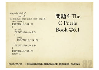 問題４ The
C Puzzle
Book ©6.1	
#include "defs.h”
int i=0;
int main(int argc, const char * argv[]){
auto int i=1;
PRINT1(d,i);//(4.1.1)
{
int i=2;
PRINT1(d,i);//(4.1.2)
{
i+=1;
PRINT1(d,i);//(4.1.3)
}
PRINT1(d,i);//(4.1.4)
}
PRINT1(d,i);//(4.1.5)
return 0;
}
2018/05/19 (c)kaizen@wh.commufa.jp, @kaizen_nagoya
 