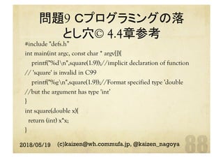問題9 Ｃプログラミングの落
とし穴© 4.4章参考	
#include "defs.h”
int main(int argc, const char * argv[]){
printf("%dn",square(1.9));//implicit declaration of function
// 'square' is invalid in C99
printf("%gn",square(1.9));//Format specified type 'double
//but the argument has type 'int’
}
int square(double x){
return (int) x*x;
}	
2018/05/19 (c)kaizen@wh.commufa.jp, @kaizen_nagoya
 