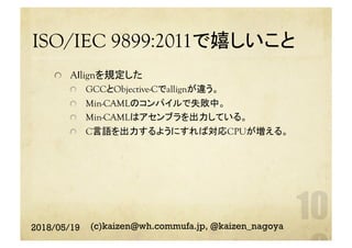 ISO/IEC 9899:2011で嬉しいこと	
  Aｌlignを規定した
  GCCとObjective-Cでallignが違う。
  Min-CAMLのコンパイルで失敗中。
  Min-CAMLはアセンブラを出力している。
  C言語を出力するようにすれば対応CPUが増える。
2018/05/19 (c)kaizen@wh.commufa.jp, @kaizen_nagoya
 