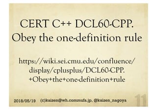 CERT C++ DCL60-CPP.
Obey the one-definition rule
https://wiki.sei.cmu.edu/confluence/
display/cplusplus/DCL60-CPP.
+Obey+the+one-definition+rule
2018/05/19 (c)kaizen@wh.commufa.jp, @kaizen_nagoya
 