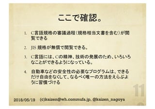 ここで確認。	
1.  C言語規格の審議過程（規格相当文書を含む）が閲
覧できる
2.  JIS 規格が無償で閲覧できる。
3.  C言語には、Cの精神、技術の発展のため、いろいろ
なことができるようになっている。
4.  自動車などの安全性の必要なプログラムは、できる
だけ自由をなくして、なるべく唯一の方法をえらぶよ
うに習慣づける
2018/05/19 (c)kaizen@wh.commufa.jp, @kaizen_nagoya
 