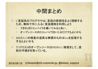 中間まとめ	
  C言語系のプログラマはC言語の脆弱性をよく理解する
ため、無料で手に入るC言語規格を利用しよう
  できればＣコンパイラを書いてみると良い。
  オープンソースのＣコンパイラをいじるだけでもよいかも
  MISRA Cの検査の道具は無償のものはlintを拡張する
するとよいかも
  TOPPERSのオープンソースはMISRA C検査をして、逸
脱の手続きを取っている。
2018/05/19 (c)kaizen@wh.commufa.jp, @kaizen_nagoya
 
