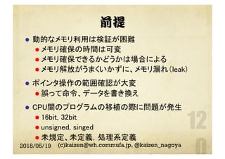 前提
l  動的なメモリ利用は検証が困難	
l メモリ確保の時間は可変	
l メモリ確保できるかどうかは場合による	
l メモリ解放がうまくいかずに、メモリ漏れ（leak)	
l  ポインタ操作の範囲確認が大変	
l 誤って命令、データを書き換え	
l  CPU間のプログラムの移植の際に問題が発生	
l 16bit, 32bit	
l unsigned, singed	
l 未規定、未定義，処理系定義	
2018/05/19 (c)kaizen@wh.commufa.jp, @kaizen_nagoya
 