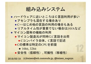 組み込みシステム
l  ハードウェアに近いところはＣ言語利用が多い
l アセンブラも混在する場合あり
l C++はじめ他の言語の利用の場合もある
l リアルタイム性が重要でない場合はJAVAなど
l  マイコン固有の機能の利用
l マイコン製造元が同時にC言語を出荷
l Cコンパイラ自体、C言語で記述
l Cの標準は特定のCPUを前提
l  16bit, 32bit
l 安全性（信頼性）, 可搬性（移植性）
2018/05/19 (c)kaizen@wh.commufa.jp, @kaizen_nagoya
 