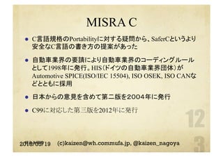 MISRA C
l  C言語規格のPortabilityに対する疑問から、SaferCというより
安全なC言語の書き方の提案があった
l  自動車業界の要請により自動車業界のコーディングルール
として1998年に発行。HIS（ドイツの自動車業界団体）が
Automotive SPICE(ISO/IEC 15504), ISO OSEK, ISO CANな
どとともに採用
l  日本からの意見を含めて第二版を２００４年に発行
l  C99に対応した第三版を2012年に発行
(c)kaizen@wh.commufa.jp, @kaizen_nagoya組込み研修
2018/05/19
 