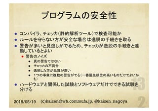 プログラムの安全性
l  コンパイラ、チェッカ（静的解析ツール）で検査可能か
l  ルールを守らない方が安全な場合は逸脱の手続きを取る
l  警告が多いと見逃しがでるため、チェッカが逸脱の手続きと連
動しているとよい
l  警告のノイズ
l  真の警告ではない
l  チェッカの不具合
l  逸脱した方が品質が高い
l  １つの事象に複数の警告がでる（一番優先順位の高いものだけでよいか
も）
l  ハードウェアと関係した試験とソフトウェアだけでできる試験を
分ける
2018/05/19 (c)kaizen@wh.commufa.jp, @kaizen_nagoya
 