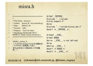 misra.h
  /
*******************************
*
  * File Name: misrac.h
  * Author: kaizen ＠	wh.commufa.jp
  * Date: 2004.07.20
  * Version: 0.09
  * Purpose: Test Use Only.
  * Distributer:SESSAME WG3/
MISRA C Study Group sub-group x
  *******************************
/
  #define _misrac_h_
  /* TOPPERSでコンパイルする場合は
_TOPPERS_を宣言しておく。
  それ以外はDOS相当のOSでの動
作。*/
2018/05/19 (c)kaizen@wh.commufa.jp, @kaizen_nagoya
#ifdef	_TOPPERS_	
#include	"../include/
misrac_toppers.h"	
#else	
#include	"../include/misrac_dos.h"	
#endif	/*	_TOPPERS_	*/	
	
#ifndef	__STDC__	
#ifdef	DEBUG	
#error	__STDC__	is	not	defined.	
#else	
#define	__STDC__	1	
#endif	/*	DEBUG	*/	
#endif	/*	__STDC__	*/	
	
 