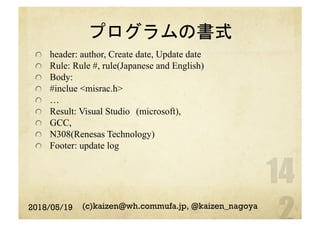 プログラムの書式
  header: author, Create date, Update date
  Rule: Rule #, rule(Japanese and English)
  Body:
  #inclue <misrac.h>
  …
  Result: Visual Studio　(microsoft),
  GCC,
  N308(Renesas Technology)
  Footer: update log
2018/05/19 (c)kaizen@wh.commufa.jp, @kaizen_nagoya
 
