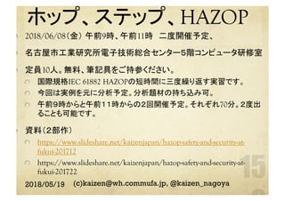ホップ、ステップ、HAZOP
	  2018/06/08（金） 午前9時、午前11時　二度開催予定、
  名古屋市工業研究所電子技術総合センター５階コンピュータ研修室
  定員10人。無料、筆記具をご持参ください。
  国際規格IEC 61882 HAZOPの短時間に三度繰り返す実習です。
  今回は実例を元に分析予定。分析題材の持ち込み可。
  午前９時からと午前１１時からの２回開催予定。それぞれ70分。２度出
ることも可能です。
  資料（２部作）
https://www.slideshare.net/kaizenjapan/hazop-safety-and-security-at-
fukui-201712
  https://www.slideshare.net/kaizenjapan/hazop-safety-and-security-at-
fukui-201722
2018/05/19 (c)kaizen@wh.commufa.jp, @kaizen_nagoya
 